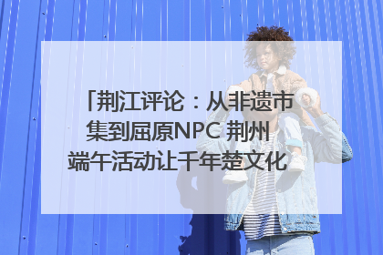 荆江评论：从非遗市集到屈原NPC 荆州端午活动让千年楚文化“破圈”生长