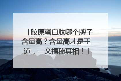 胶原蛋白肽哪个牌子含量高？含量高才是王道，一文揭秘真相！
