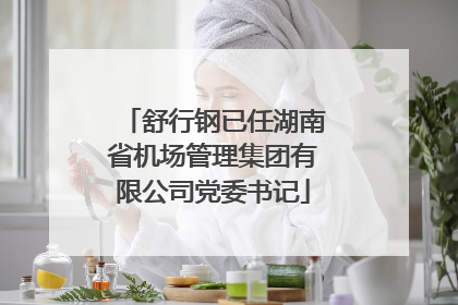 舒行钢已任湖南省机场管理集团有限公司党委书记