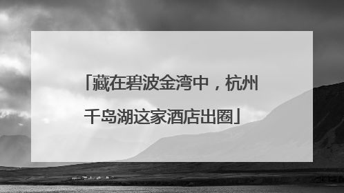藏在碧波金湾中，杭州千岛湖这家酒店出圈