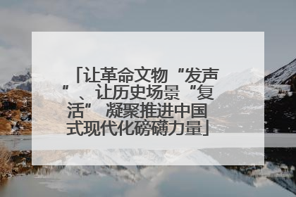 让革命文物“发声”、让历史场景“复活” 凝聚推进中国式现代化磅礴力量