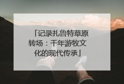 记录扎鲁特草原转场：千年游牧文化的现代传承