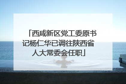 西咸新区党工委原书记杨仁华已调往陕西省人大常委会任职