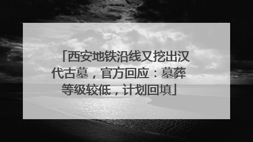 西安地铁沿线又挖出汉代古墓，官方回应：墓葬等级较低，计划回填