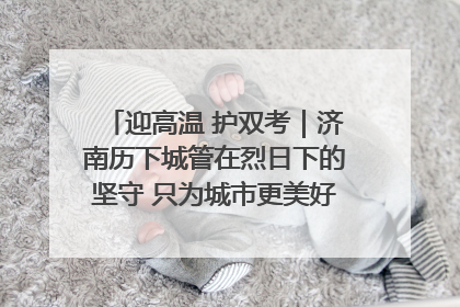 迎高温 护双考｜济南历下城管在烈日下的坚守 只为城市更美好 学子更安心