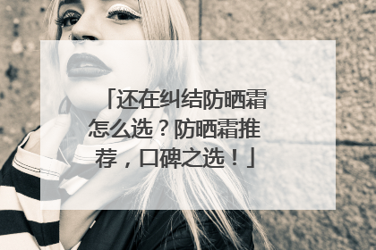 还在纠结防晒霜怎么选？防晒霜推荐，口碑之选！