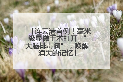连云港首例！毫米级显微手术打开 “大脑排毒阀”，唤醒消失的记忆