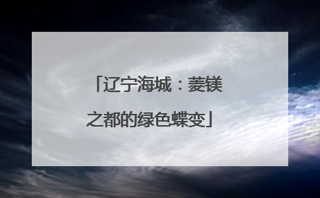 辽宁海城：菱镁之都的绿色蝶变