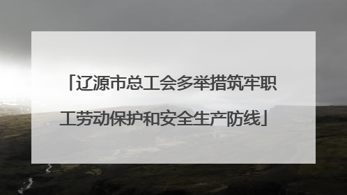 辽源市总工会多举措筑牢职工劳动保护和安全生产防线
