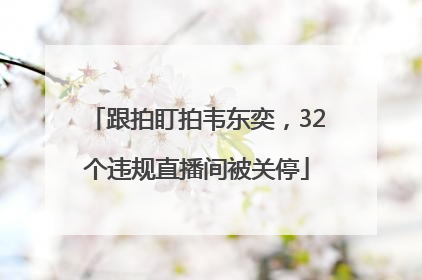 跟拍盯拍韦东奕，32个违规直播间被关停