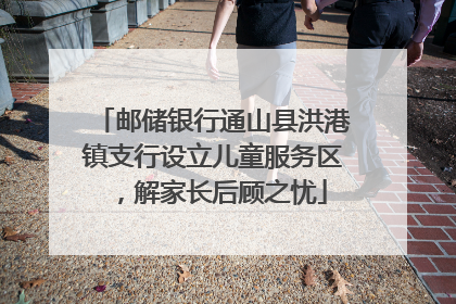 邮储银行通山县洪港镇支行设立儿童服务区，解家长后顾之忧