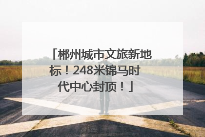 郴州城市文旅新地标！248米锦马时代中心封顶！