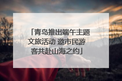 青岛推出端午主题文旅活动 邀市民游客共赴山海之约