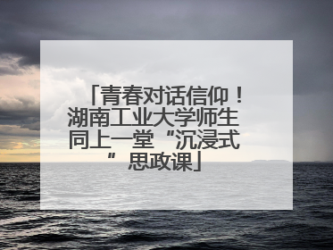 青春对话信仰！湖南工业大学师生同上一堂“沉浸式”思政课