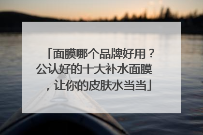 面膜哪个品牌好用？公认好的十大补水面膜，让你的皮肤水当当
