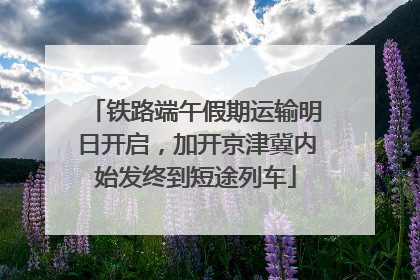 铁路端午假期运输明日开启，加开京津冀内始发终到短途列车
