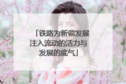 铁路为新疆发展注入流动的活力与发展的底气