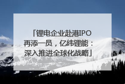 锂电企业赴港IPO再添一员，亿纬锂能：深入推进全球化战略