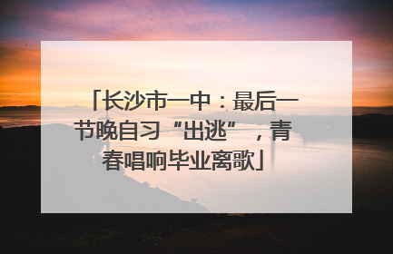 长沙市一中：最后一节晚自习“出逃”，青春唱响毕业离歌