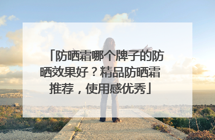 防晒霜哪个牌子的防晒效果好？精品防晒霜推荐，使用感优秀