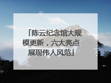 陈云纪念馆大规模更新，六大亮点展现伟人风范