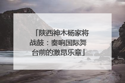陕西神木杨家将战鼓：奏响国际舞台前的激昂乐章