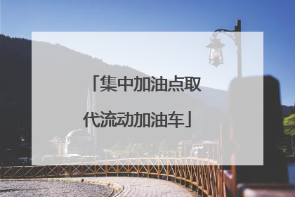 集中加油点取代流动加油车