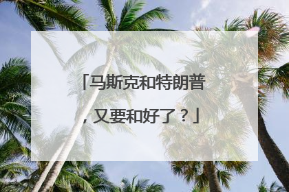 马斯克和特朗普，又要和好了？