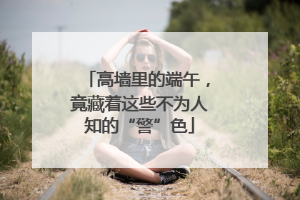 高墙里的端午，竟藏着这些不为人知的“警”色