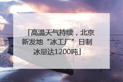 高温天气持续，北京新发地“冰工厂”日制冰量达1200吨