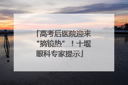 高考后医院迎来“摘镜热”！十堰眼科专家提示