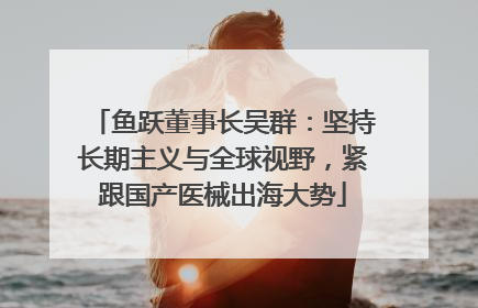鱼跃董事长吴群：坚持长期主义与全球视野，紧跟国产医械出海大势
