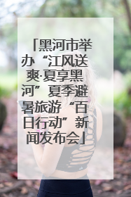 黑河市举办“江风送爽·夏享黑河”夏季避暑旅游“百日行动”新闻发布会