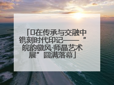 ﻿在传承与交融中镌刻时代印记——“皖韵徽风·师晶艺术展”圆满落幕