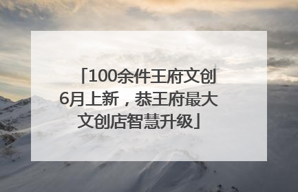 100余件王府文创6月上新，恭王府最大文创店智慧升级