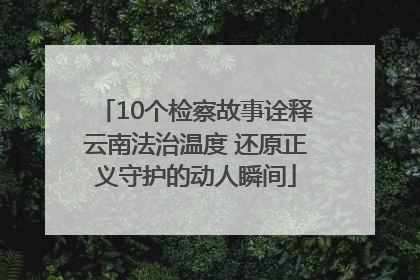 10个检察故事诠释云南法治温度 还原正义守护的动人瞬间