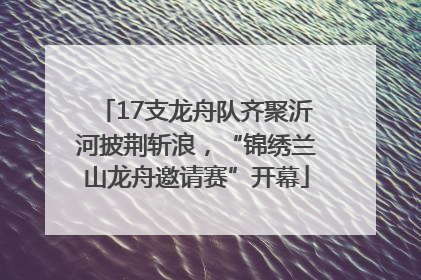 17支龙舟队齐聚沂河披荆斩浪，“锦绣兰山龙舟邀请赛”开幕