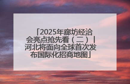 2025年廊坊经洽会亮点抢先看（二）丨河北将面向全球首次发布国际化招商地图