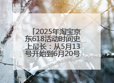 2025年淘宝京东618活动时间史上最长：从5月13号开始到6月20号结束持续39天附详细时间表一览