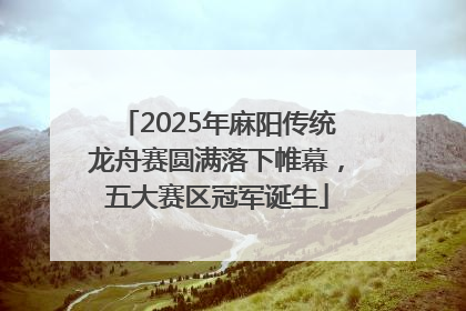 2025年麻阳传统龙舟赛圆满落下帷幕，五大赛区冠军诞生