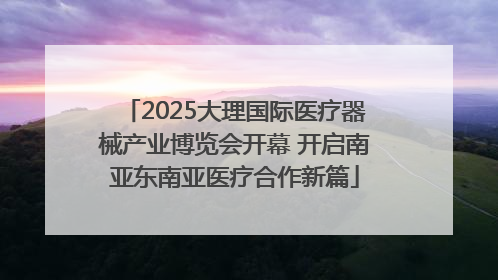 2025大理国际医疗器械产业博览会开幕 开启南亚东南亚医疗合作新篇