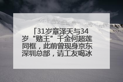 31岁章泽天与34岁“赌王”千金何超莲同框，此前曾现身京东深圳总部，请工友喝冰饮，点了300多杯