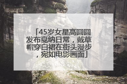 45岁女星高圆圆发布戛纳日常，戴草帽穿白裙在街头漫步，宛如电影画面