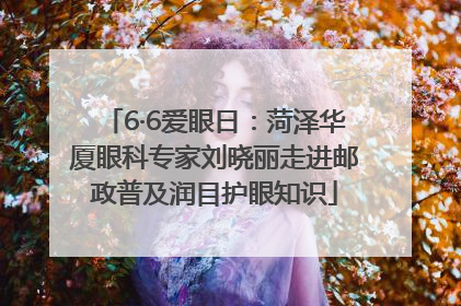 6·6爱眼日：菏泽华厦眼科专家刘晓丽走进邮政普及润目护眼知识