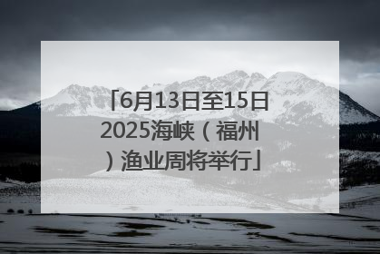 6月13日至15日 2025海峡（福州）渔业周将举行