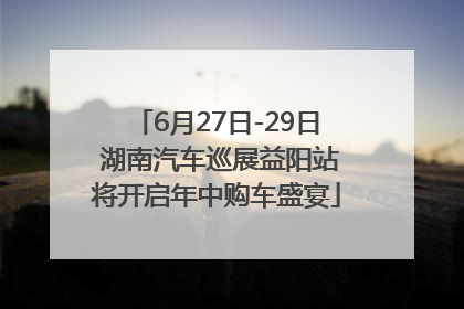 6月27日-29日 湖南汽车巡展益阳站将开启年中购车盛宴