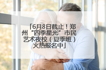 6月8日截止！郑州“四季星光”市民艺术夜校（夏季班）火热报名中